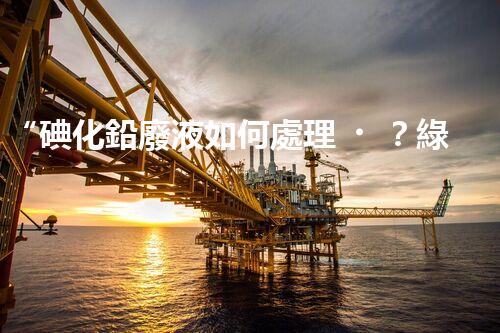 “碘化鉛廢液如何處理？綠色環(huán)保新方案，守護(hù)環(huán)境每一天！”